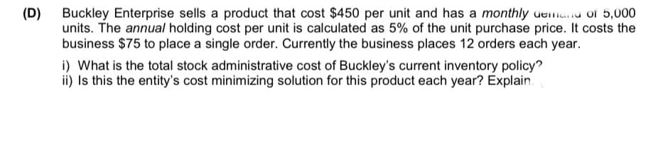 (D)
Buckley Enterprise sells a product that cost $450 per unit and has a monthly demand of 5,000
units. The annual holding cost per unit is calculated as 5% of the unit purchase price. It costs the
business $75 to place a single order. Currently the business places 12 orders each year.
i) What is the total stock administrative cost of Buckley's current inventory policy?
ii) Is this the entity's cost minimizing solution for this product each year? Explain.