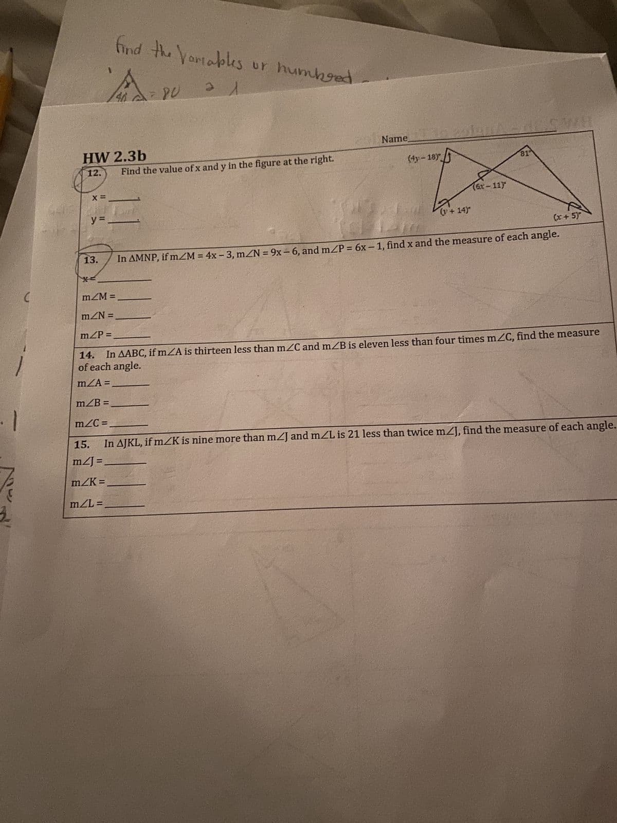 C
HW 2.3b
12.
X =
y =
13.
A
find the variables or humbged
40 = 80
m/M =
mZN =
m/P=
m/C=
Find the value of x and y in the figure at the right.
Name
(4-18)
(+14)
(6x-11)
81
(x + 5)
In AMNP, if m/M = 4x - 3, m/N = 9x - 6, and m/P = 6x-1, find x and the measure of each angle.
14.
In AABC, if mA is thirteen less than m/C and m/B is eleven less than four times m/C, find the measure
of each angle.
m/A=
m/B=
15.
In AJKL, if m/K is nine more than m/J and m/L is 21 less than twice m/J, find the measure of each angle.
m2] =
m/K=
m/L=