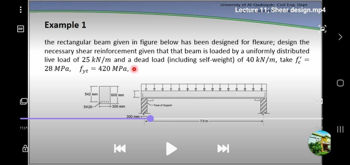 University of Al-Qadisiyah- Civil Eng. Dept.
Lecture 11; Shear design.mp4
Example 1
GIF
the rectangular beam given in figure below has been designed for flexure; design the
necessary shear reinforcement given that that beam is loaded by a uniformly distributed
live load of 25 kN/m and a dead load (including self-weight) of 40 kN/m, take f. =
28 MPа, fyt 3 420 MPа, о
542 mm
600 mm
5020-
+300 mm
Face of Support
300 mm
7.0 m
44:רן
•..
