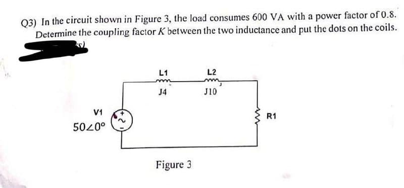 Q3) In the circuit shown in Figure 3, the load consumes 600 VA with a power factor of 0.8.
Determine the coupling factor K between the two inductance and put the dots on the coils.
L2
L1
mn
mm,
J4
J10
V1
5020⁰
Figure 3
2
m
R1