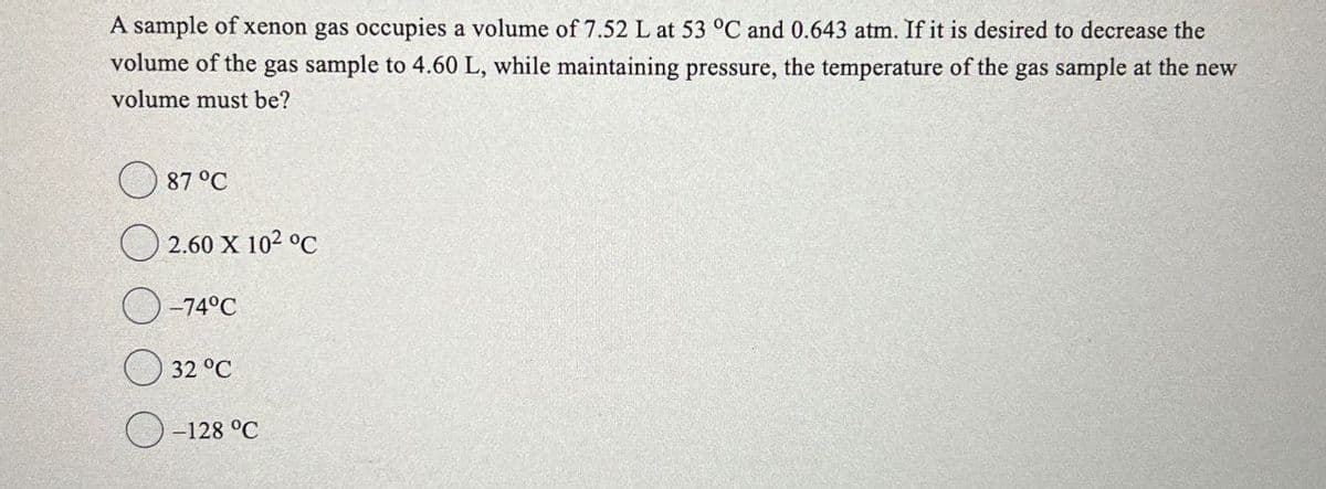 A sample of xenon gas occupies a volume of 7.52 L at 53 °C and 0.643 atm. If it is desired to decrease the
volume of the gas sample to 4.60 L, while maintaining pressure, the temperature of the gas sample at the new
volume must be?
87 °C
2.60 X 102 °C
-74°C
32 °C
-128 °C