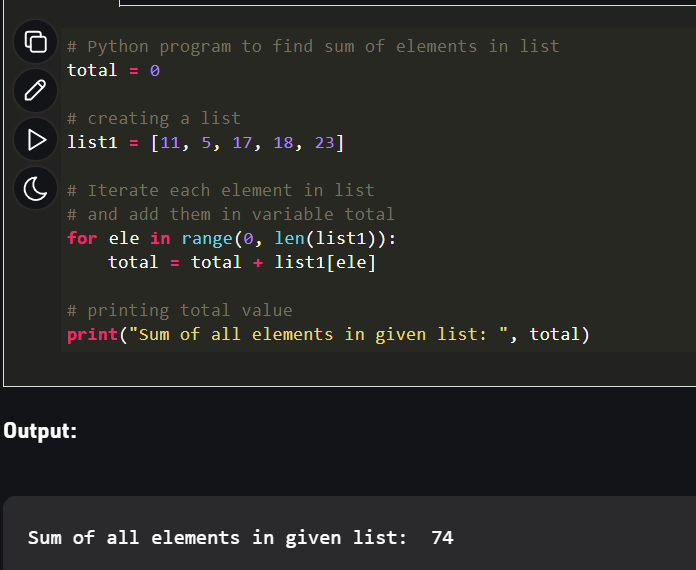 # Python program to find sum of elements in list
total = 0
# creating a list
D list1 = [11, 5, 17, 18, 23]
# Iterate each element in list
# and add them in variable total
for ele in range(0, len(list1)):
total = total + list1[ele]
# printing total value
print("Sum of all elements in given 1ist: ", total)
Output:
Sum of all elements in given list:
74
