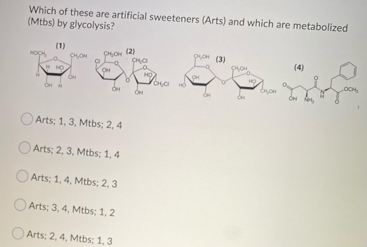 Which of these are artificial sweeteners (Arts) and which are metabolized
(Mtbs) by glycolysis?
HOCH
H
(1)
H HO
(2)
CH₂OH
CH₂OH
CH OH (3)
CH₂Cl
тоа сал
О
CH.OH
он
HO
CH OH
OH ОН
OH
OH H
ОН
Arts; 1, 3, Mtbs; 2, 4
Arts; 2, 3, Mtbs; 1, 4
Arts; 1, 4, Mtbs; 2, 3
Arts; 3, 4, Mtbs; 1, 2
Arts; 2, 4, Mtbs; 1, 3
НО
CH₂CI НО
OH
OH
(4)
OH NH₂
LOCH₁