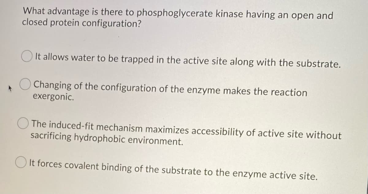What advantage is there to phosphoglycerate kinase having an open and
closed protein configuration?
It allows water to be trapped in the active site along with the substrate.
O Changing of the configuration of the enzyme makes the reaction
exergonic.
The induced-fit mechanism maximizes accessibility of active site without
sacrificing hydrophobic environment.
It forces covalent binding of the substrate to the enzyme active site.