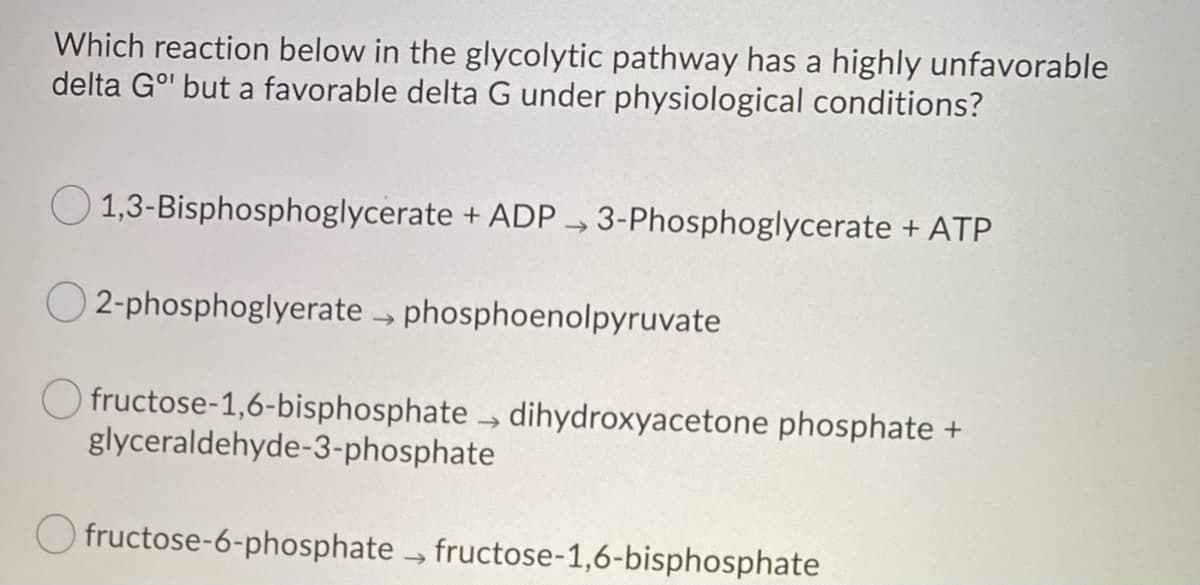 Which reaction below in the glycolytic pathway has a highly unfavorable
delta Gº' but a favorable delta G under physiological conditions?
1,3-Bisphosphoglycerate + ADP3-Phosphoglycerate + ATP
O2-phosphoglyerate → phosphoenolpyruvate
Ofructose-1,6-bisphosphate dihydroxyacetone phosphate +
glyceraldehyde-3-phosphate
Ofructose-6-phosphate → fructose-1,6-bisphosphate