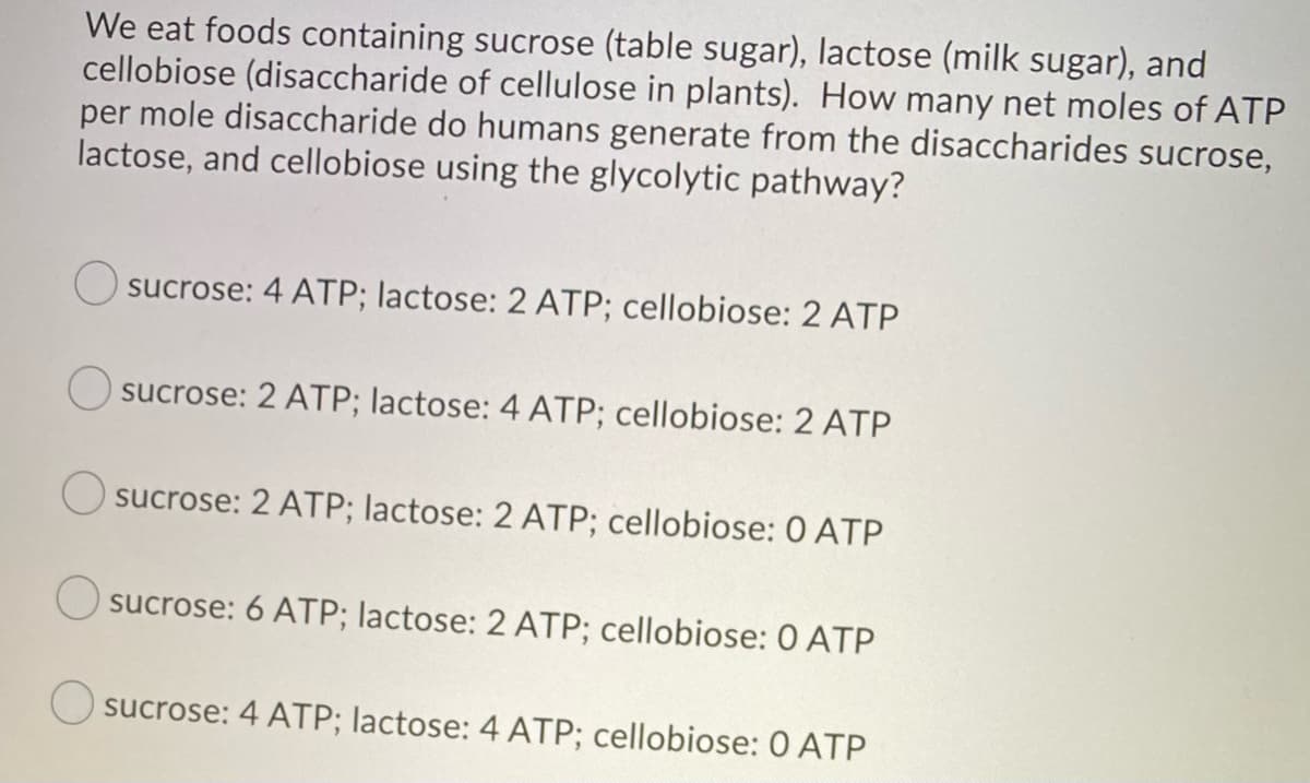 We eat foods containing sucrose (table sugar), lactose (milk sugar), and
cellobiose (disaccharide of cellulose in plants). How many net moles of ATP
per mole disaccharide do humans generate from the disaccharides sucrose,
lactose, and cellobiose using the glycolytic pathway?
Osucrose: 4 ATP; lactose: 2 ATP; cellobiose: 2 ATP
Osucrose: 2 ATP; lactose: 4 ATP; cellobiose: 2 ATP
Osucrose: 2 ATP; lactose: 2 ATP; cellobiose: 0 ATP
sucrose: 6 ATP; lactose: 2 ATP; cellobiose: 0 ATP
sucrose: 4 ATP; lactose: 4 ATP; cellobiose: 0 ATP