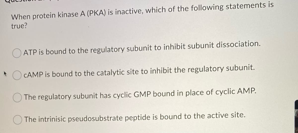 When protein kinase A (PKA) is inactive, which of the following statements is
true?
ATP is bound to the regulatory subunit to inhibit subunit dissociation.
CAMP is bound to the catalytic site to inhibit the regulatory subunit.
The regulatory subunit has cyclic GMP bound in place of cyclic AMP.
The intrinisic pseudosubstrate peptide is bound to the active site.
