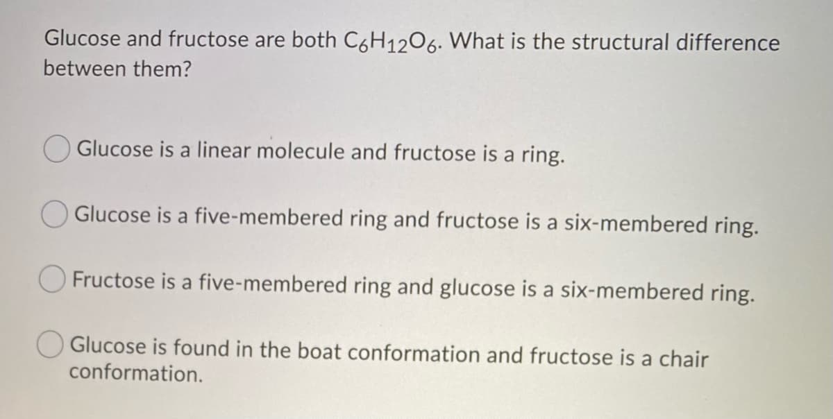 Glucose and fructose are both C6H12O6. What is the structural difference
between them?
Glucose is a linear molecule and fructose is a ring.
Glucose is a five-membered ring and fructose is a six-membered ring.
Fructose is a five-membered ring and glucose is a six-membered ring.
Glucose is found in the boat conformation and fructose is a chair
conformation.