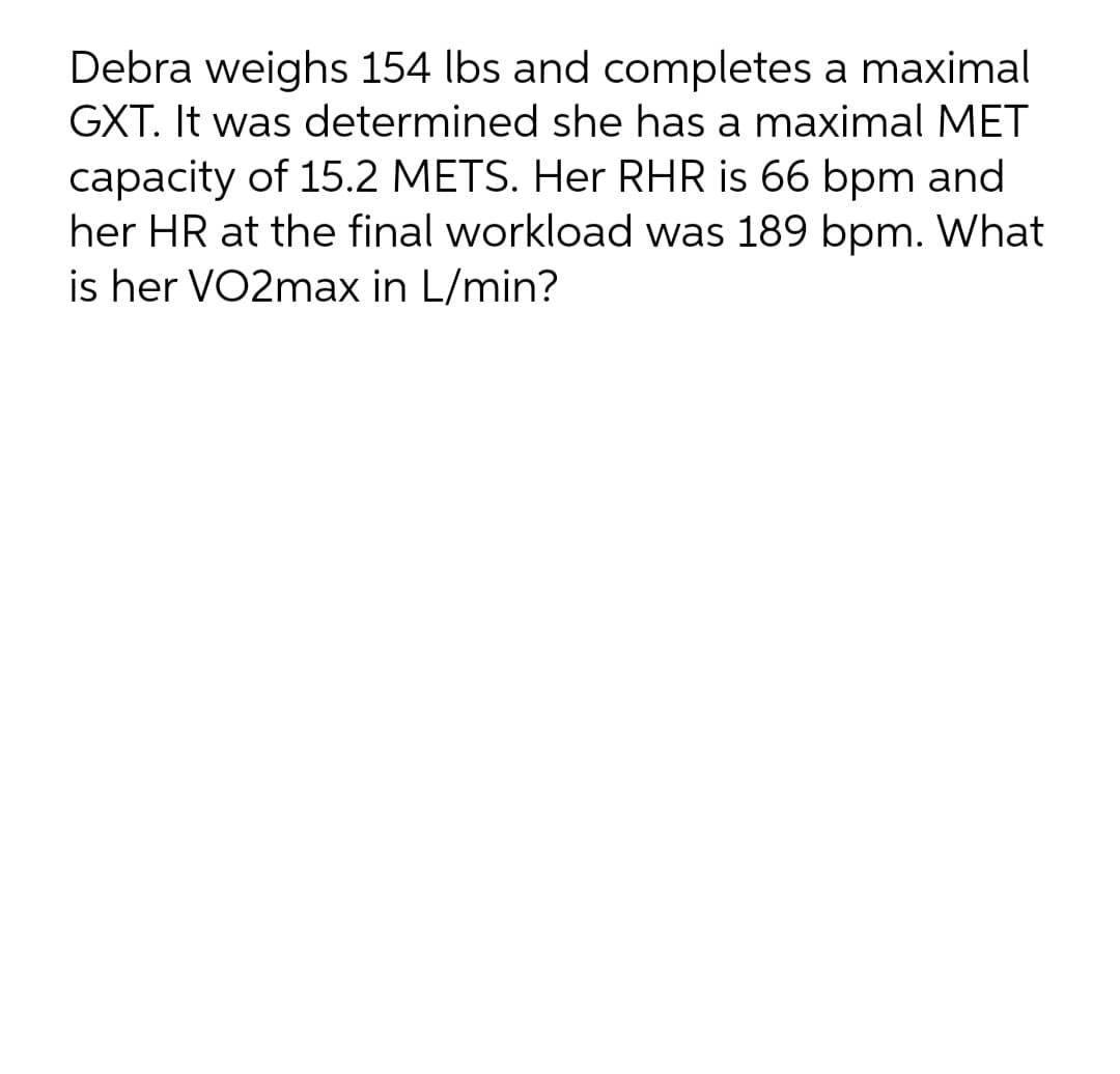 Debra weighs 154 lbs and completes a maximal
GXT. It was determined she has a maximal MET
capacity of 15.2 METS. Her RHR is 66 bpm and
her HR at the final workload was 189 bpm. What
is her VO2max in L/min?
