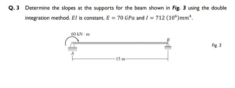 Q. 3 Determine the slopes at the supports for the beam shown in Fig. 3 using the double
integration method. El is constant. E = 70 GPa and I = 712 (106)mm*.
60 kN m
B
Fig. 3
-15 m-
