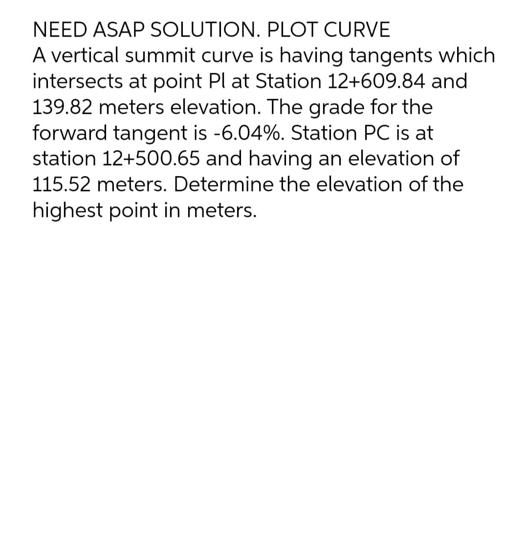 NEED ASAP SOLUTION. PLOT CURVE
A vertical summit curve is having tangents which
intersects at point Pl at Station 12+609.84 and
139.82 meters elevation. The grade for the
forward tangent is -6.04%. Station PC is at
station 12+500.65 and having an elevation of
115.52 meters. Determine the elevation of the
highest point in meters.
