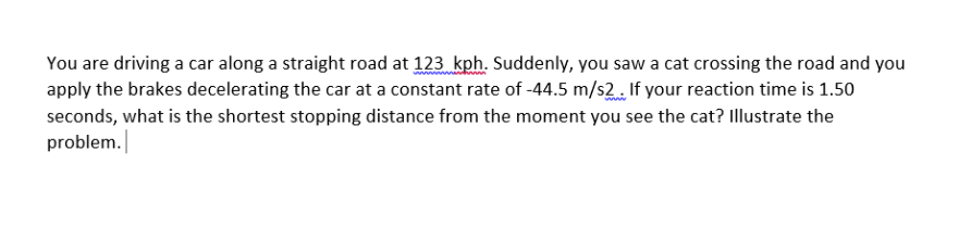 You are driving a car along a straight road at 123 kph. Suddenly, you saw a cat crossing the road and you
apply the brakes decelerating the car at a constant rate of -44.5 m/s2. If your reaction time is 1.50
seconds, what is the shortest stopping distance from the moment you see the cat? Illustrate the
problem.
