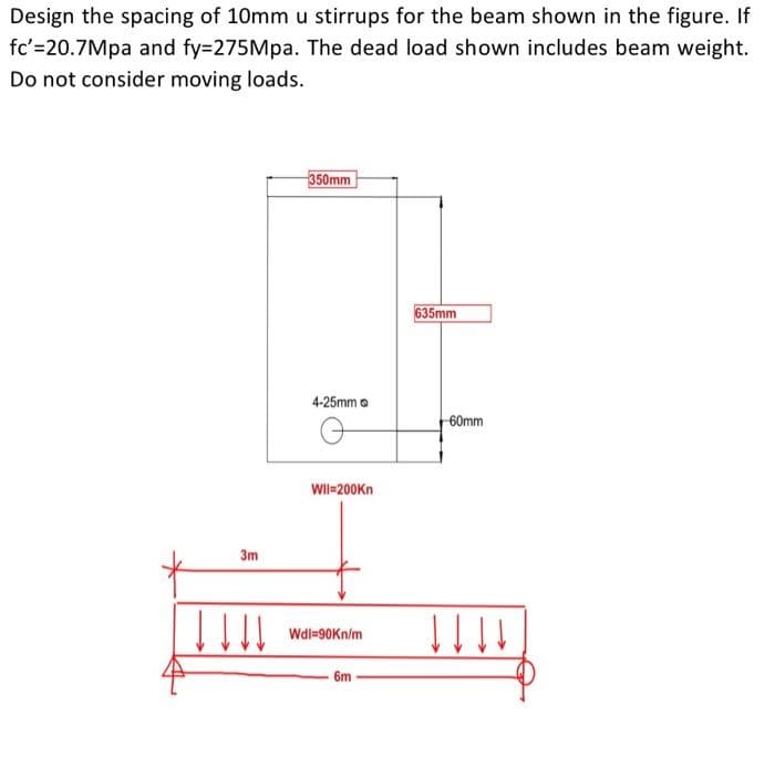 Design the spacing of 10mm u stirrups for the beam shown in the figure. If
fc'=20.7Mpa and fy=275Mpa. The dead load shown includes beam weight.
Do not consider moving loads.
350mm
635mm
4-25mm o
60mm
WII-200Kn
3m
Wdl=90Kn/m
6m
