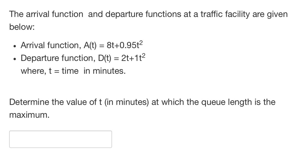 The arrival function and departure functions at a traffic facility are given
below:
Arrival function, A(t) = 8t+0.95t2
• Departure function, D(t) = 2t+1t2
where, t = time in minutes.
Determine the value of t (in minutes) at which the queue length is the
maximum.

