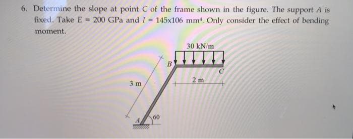 6. Determine the slope at point C of the frame shown in the figure. The support A is
fixed. Take E = 200 GPa and I = 145x106 mm4. Only consider the effect of bending
moment.
30 kN/m
2 m
3 m
60
