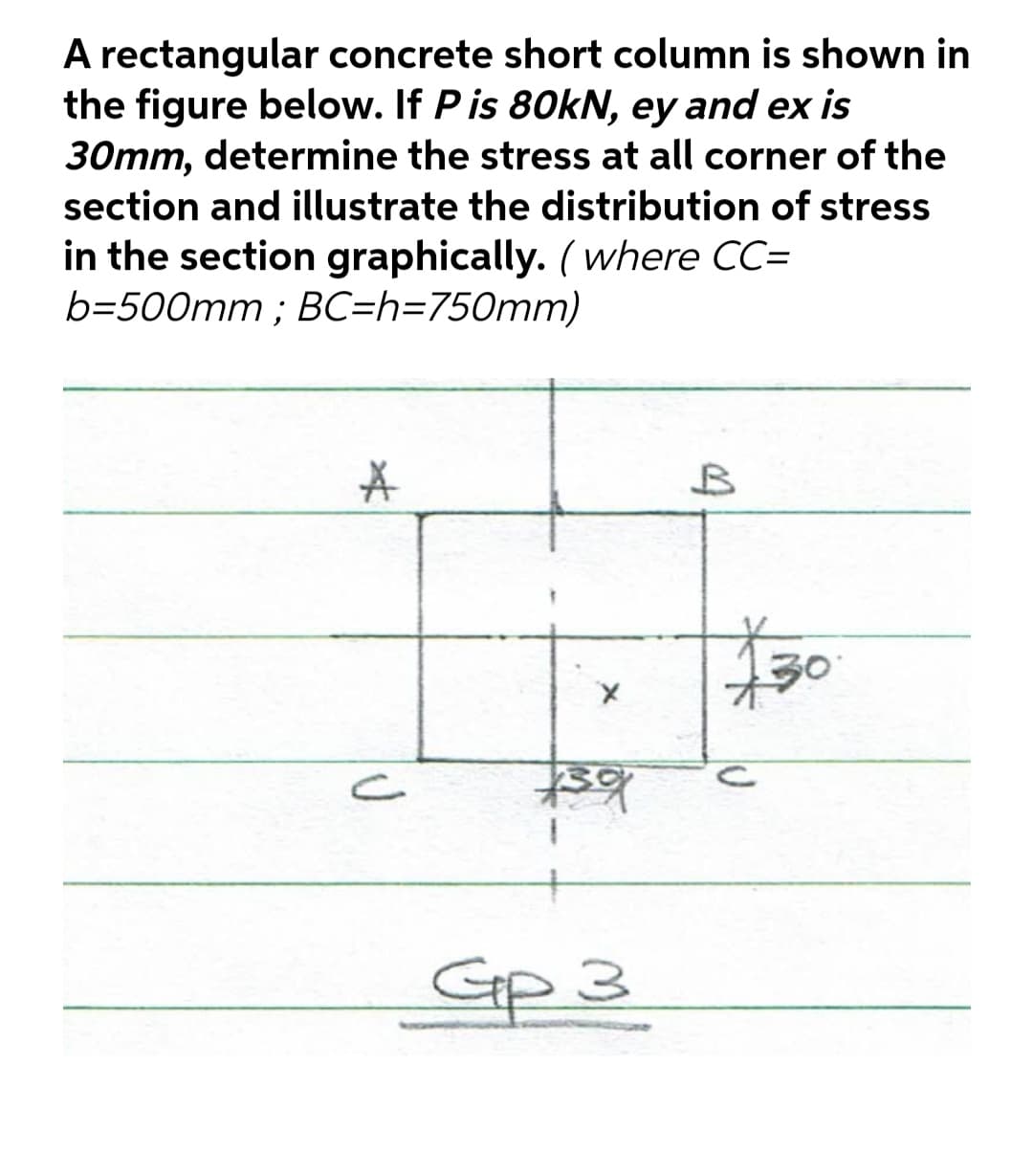 A rectangular concrete short column is shown in
the figure below. If Pis 80kN, ey and ex is
30mm, determine the stress at all corner of the
section and illustrate the distribution of stress
in the section graphically. ( where CC=
b=500mm ; BC=h=750mm)
bst
Gp 3
