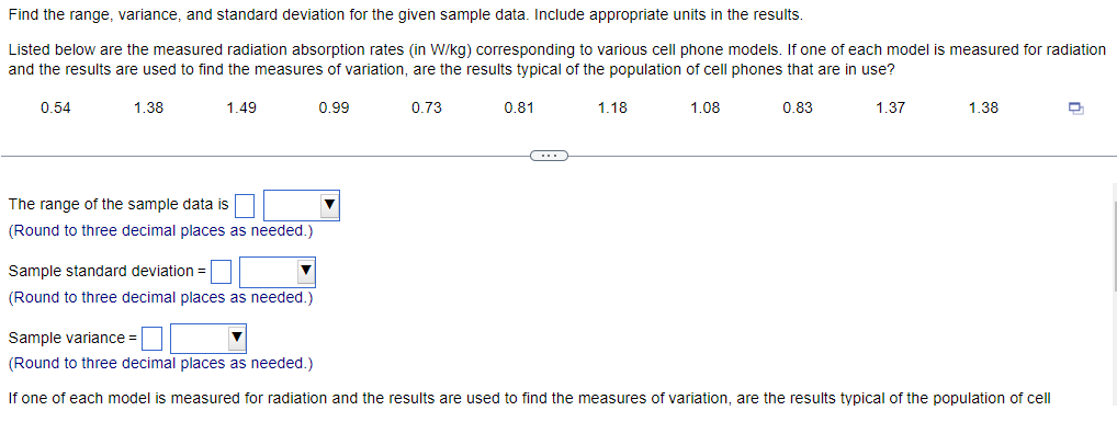 Find the range, variance, and standard deviation for the given sample data. Include appropriate units in the results.
Listed below are the measured radiation absorption rates (in W/kg) corresponding to various cell phone models. If one of each model is measured for radiation
and the results are used to find the measures of variation, are the results typical of the population of cell phones that are in use?
1.49
0.73
1.37
0.54
1.38
The range of the sample data is
(Round to three decimal places as needed.)
Sample standard deviation =
(Round to three decimal places as needed.)
0.99
0.81
(---)
1.18
1.08
0.83
1.38
Sample variance =
(Round to three decimal places as needed.)
If one of each model is measured for radiation and the results are used to find the measures of variation, are the results typical of the population of cell