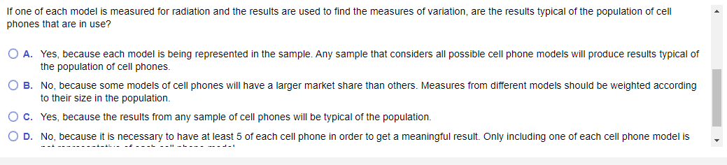 If one of each model is measured for radiation and the results are used to find the measures of variation, are the results typical of the population of cell
phones that are in use?
O A. Yes, because each model is being represented in the sample. Any sample that considers all possible cell phone models will produce results typical of
the population of cell phones.
O B. No, because some models of cell phones will have a larger market share than others. Measures from different models should be weighted according
to their size in the population.
O c. Yes, because the results from any sample of cell phones will be typical of the population.
O D. No, because it is necessary to have at least 5 of each cell phone in order to get a meaningful result. Only including one of each cell phone model is
===|| L.