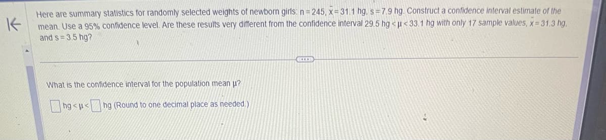 K
Here are summary statistics for randomly selected weights of newborn girls: n=245, x=31.1 hg, s=7.9 hg. Construct a confidence interval estimate of the
mean. Use a 95% confidence level. Are these results very different from the confidence interval 29.5 hg <<33.1 hg with only 17 sample values, x= 31.3 hg,
and s=3.5 hg?
What is the confidence interval for the population mean u?
ng<<ng (Round to one decimal place as needed.)
EXER