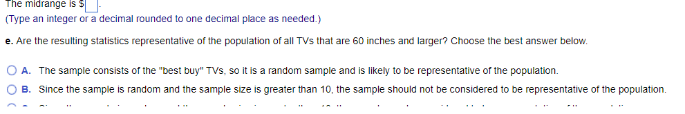 The midrange is $
(Type an integer or a decimal rounded to one decimal place as needed.)
e. Are the resulting statistics representative of the population of all TVs that are 60 inches and larger? Choose the best answer below.
O A. The sample consists of the "best buy" TVs, so it is a random sample and is likely to be representative of the population.
O B. Since the sample is random and the sample size is greater than 10, the sample should not be considered to be representative of the population.