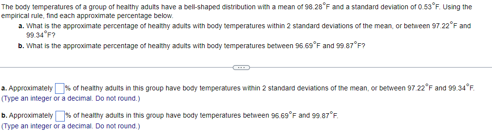 The body temperatures of a group of healthy adults have a bell-shaped distribution with a mean of 98.28°F and a standard deviation of 0.53°F. Using the
empirical rule, find each approximate percentage below.
a. What is the approximate percentage of healthy adults with body temperatures within 2 standard deviations of the mean, or between 97.22°F and
99.34°F?
b. What is the approximate percentage of healthy adults with body temperatures between 96.69°F and 99.87°F?
C
a. Approximately % of healthy adults in this group have body temperatures within 2 standard deviations of the mean, or between 97.22°F and 99.34°F.
(Type an integer or a decimal. Do not round.)
b. Approximately % of healthy adults in this group have body temperatures between 96.69°F and 99.87°F.
(Type an integer or a decimal. Do not round.)