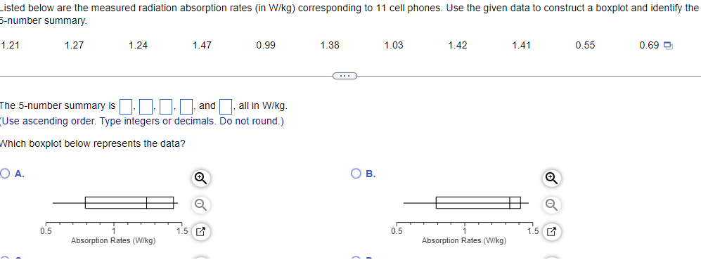 Listed below are the measured radiation absorption rates (in W/kg) corresponding to 11 cell phones. Use the given data to construct a boxplot and identify the
5-number summary.
1.21
OA.
1.27
0.5
1.24
The 5-number summary is
and
all in W/kg.
(Use ascending order. Type integers or decimals. Do not round.)
Which boxplot below represents the data?
Absorption Rates (W/kg)
1.47
1.5
0.99
1.38
C
OB.
1.03
0.5
1.42
Absorption Rates (W/kg)
1.41
0.55
0.69