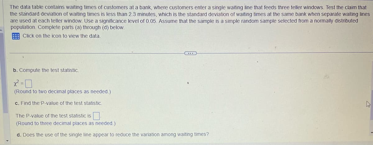 The data table contains waiting times of customers at a bank, where customers enter a single waiting line that feeds three teller windows. Test the claim that
the standard deviation of waiting times is less than 2.3 minutes, which is the standard deviation of waiting times at the same bank when separate waiting lines
are used at each teller window. Use a significance level of 0.05. Assume that the sample is a simple random sample selected from a normally distributed
population. Complete parts (a) through (d) below.
Click on the icon to view the data.
b. Compute the test statistic.
(Round to two decimal places as needed.)
c. Find the P-value of the test statistic.
C
The P-value of the test statistic is
(Round to three decimal places as needed.)
d. Does the use of the single line appear to reduce the variation among waiting times?