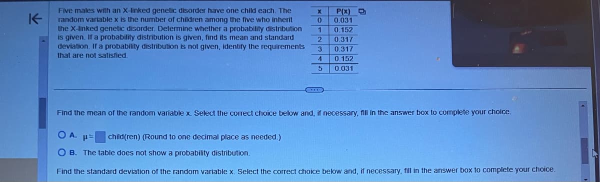 K
Five males with an X-linked genetic disorder have one child each. The
random variable x is the number of children among the five who inherit
the X-linked genetic disorder. Determine whether a probability distribution
is given. If a probability distribution is given, find its mean and standard
deviation. If a probability distribution is not given, identify the requirements
that are not satisfied.
C
child(ren) (Round to one decimal place as needed.)
X P(x)
0 0.031
1 0.152
2
3
0.317
0.317
0.152
4
5
0.031
Find the mean of the random variable x. Select the correct choice below and, if necessary, fill in the answer box to complete your choice.
OA. p=
OB. The table does not show a probability distribution.
Find the standard deviation of the random variable x. Select the correct choice below and, if necessary, fill in the answer box to complete your choice.