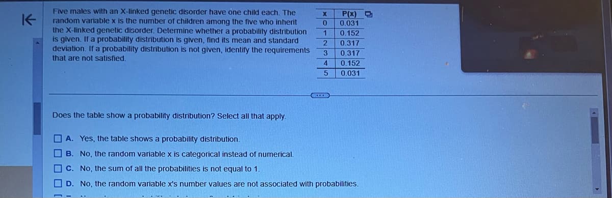 K
Five males with an X-linked genetic disorder have one child each. The
random variable x is the number of children among the five who inherit
the X-linked genetic disorder. Determine whether a probability distribution
is given. If a probability distribution is given, find its mean and standard
deviation. If a probability distribution is not given, identify the requirements
that are not satisfied.
Does the table show a probability distribution? Select all that apply.
X
0
1
2
3
4
5
P(x) D
0.031
0.152
0.317
0.317
0.152
0.031
A. Yes, the table shows a probability distribution.
B. No, the random variable x is categorical instead of numerical.
C. No, the sum of all the probabilities is not equal to 1.
D. No, the random variable x's number values are not associated with probabilities.