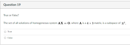Question 19
True or False?
The set of all solutions of homogeneous system AX = 0. where A is a 4 x 3 matrix, is a subspace of R.
O True
O False
