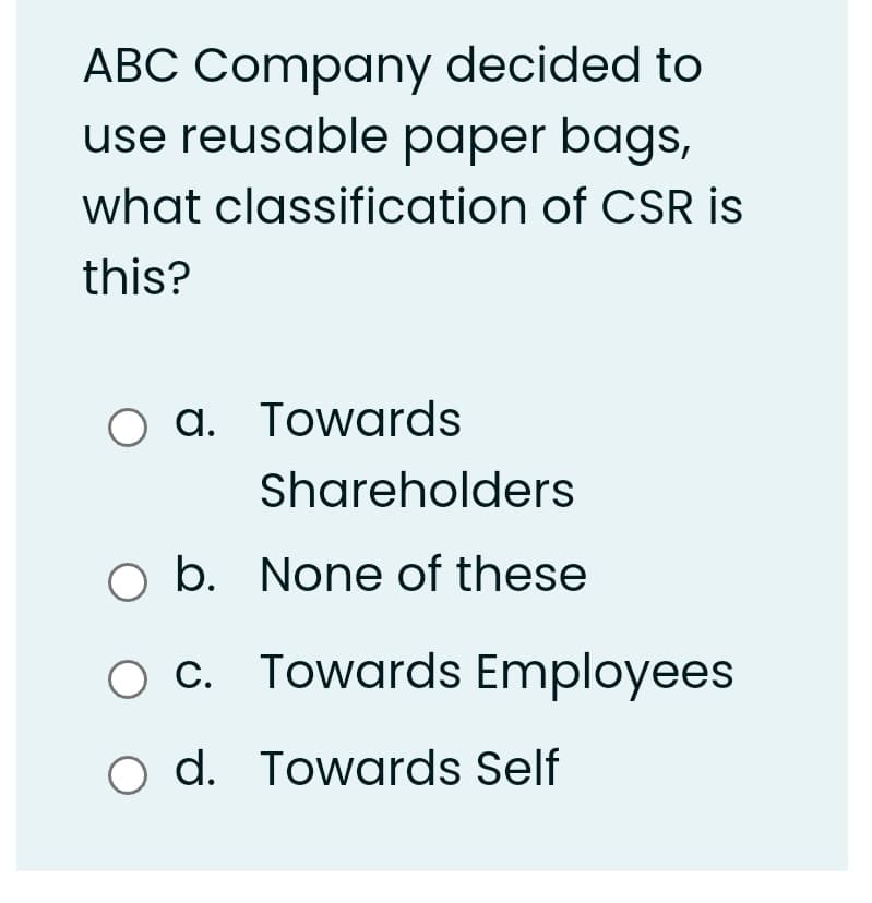 ABC Company decided to
use reusable paper bags,
what classification of CSR is
this?
O a. Towards
Shareholders
b.
O b. None of these
O c. Towards Employees
o d. Towards Self
