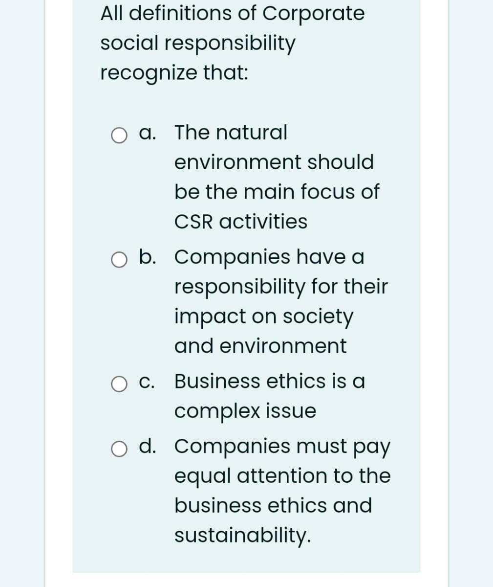 All definitions of Corporate
social responsibility
recognize that:
O a. The natural
environment should
be the main focus of
CSR activities
b. Companies have a
responsibility for their
impact on society
and environment
O C. Business ethics is a
complex issue
o d. Companies must pay
equal attention to the
business ethics and
sustainability.
