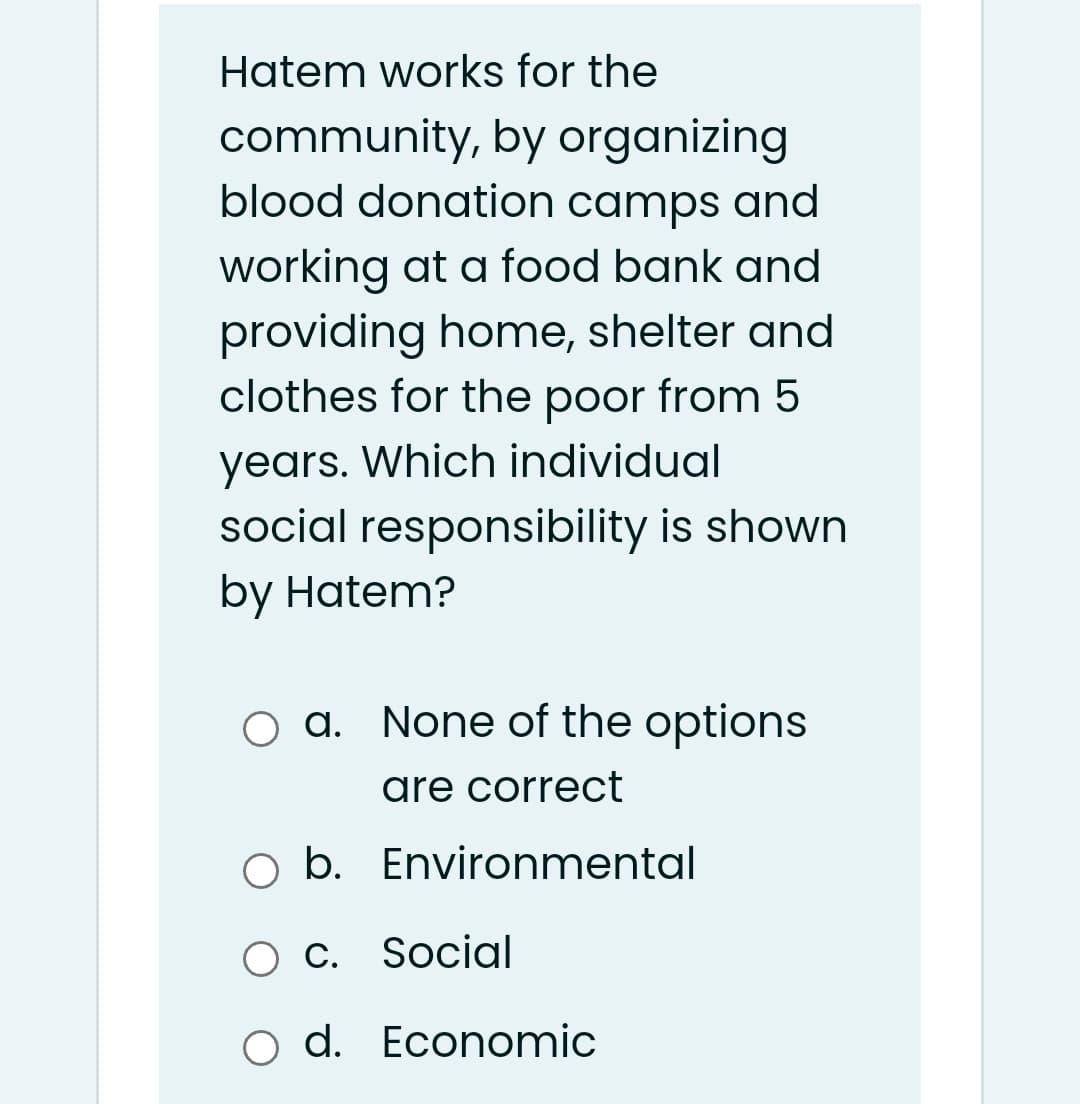Hatem works for the
community, by organizing
blood donation camps and
working at a food bank and
providing home, shelter and
clothes for the poor from 5
years. Which individual
social responsibility is shown
by Hatem?
O a. None of the options
are correct
O b. Environmental
О с. Social
С.
o d. Economic
