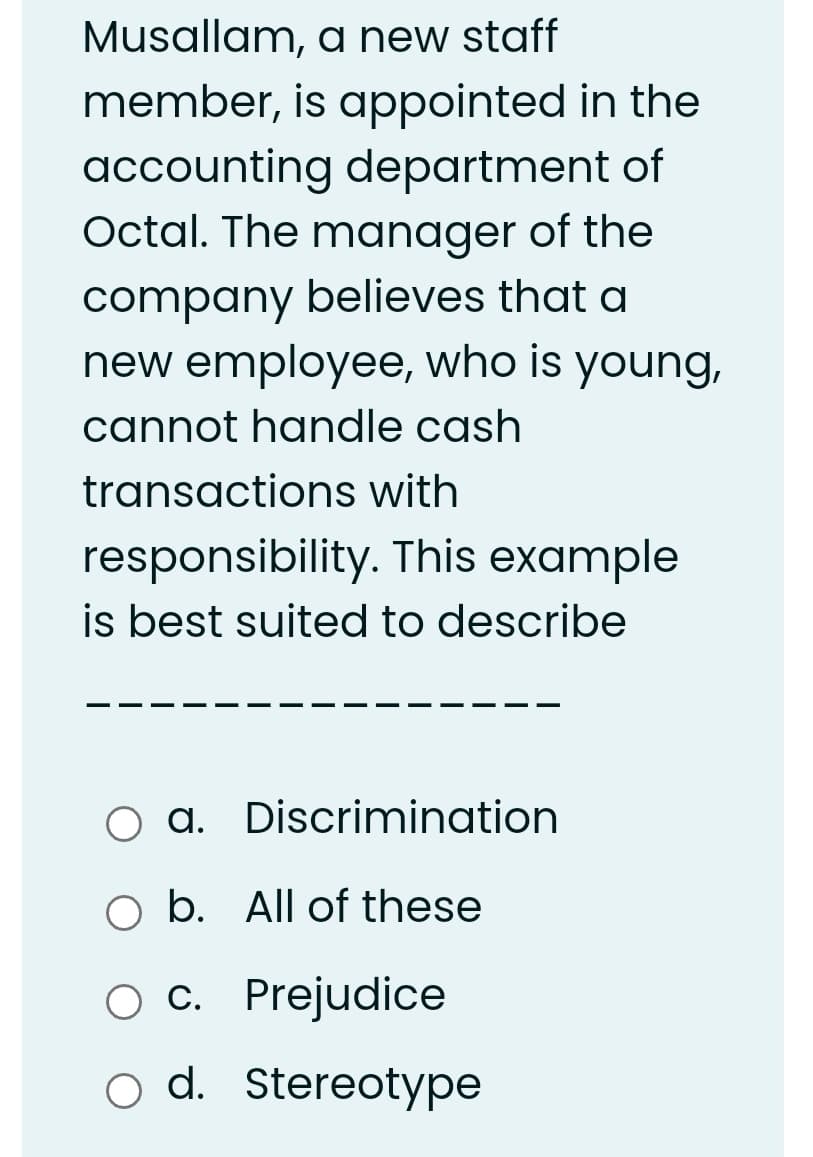 Musallam, a new staff
member, is appointed in the
accounting department of
Octal. The manager of the
company believes that a
new employee, who is young,
cannot handle cash
transactions with
responsibility. This example
is best suited to describe
O a. Discrimination
O b. All of these
c. Prejudice
С.
o d. Stereotype
