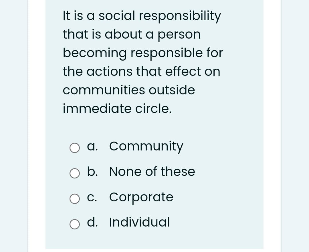 It is a social responsibility
that is about a person
becoming responsible for
the actions that effect on
communities outside
immediate circle.
a. Community
O b. None of these
O c. Corporate
o d. Individual
