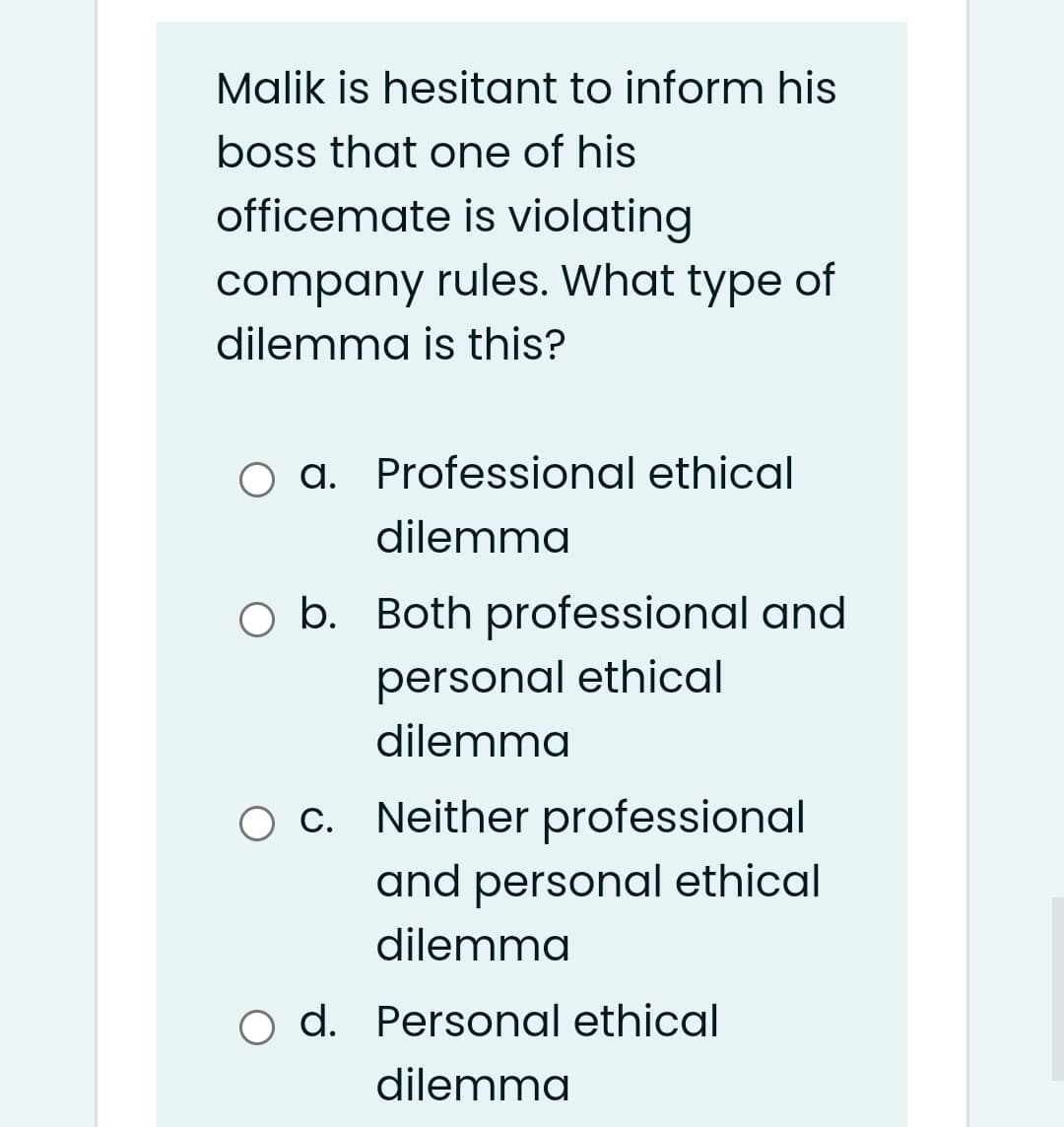 Malik is hesitant to inform his
boss that one of his
officemate is violating
company rules. What type of
dilemma is this?
a. Professional ethical
dilemma
O b. Both professional and
personal ethical
dilemma
O c. Neither professional
and personal ethical
dilemma
o d. Personal ethical
dilemma
