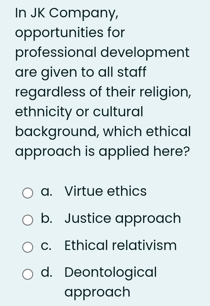 In JK Company,
opportunities for
professional development
are given to all staff
regardless of their religion,
ethnicity or cultural
background, which ethical
approach is applied here?
O a. Virtue ethics
O b. Justice approach
Ethical relativism
o d. Deontological
approach
