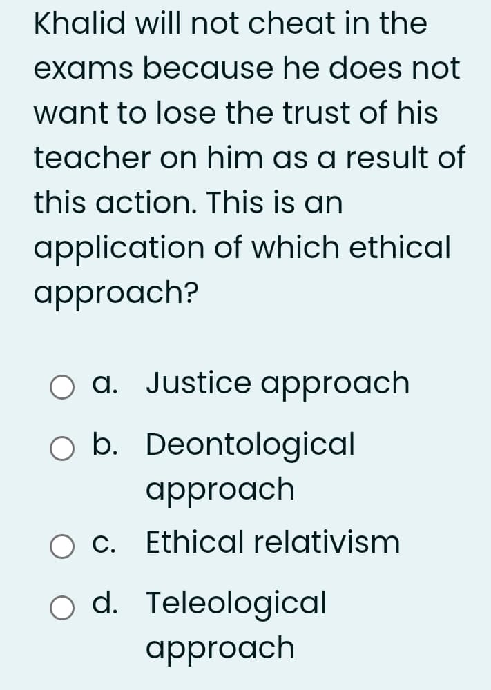 Khalid will not cheat in the
exams because he does not
want to lose the trust of his
teacher on him as a result of
this action. This is an
application of which ethical
approach?
O a. Justice approach
O b. Deontological
approach
O C. Ethical relativism
d. Teleological
approach
