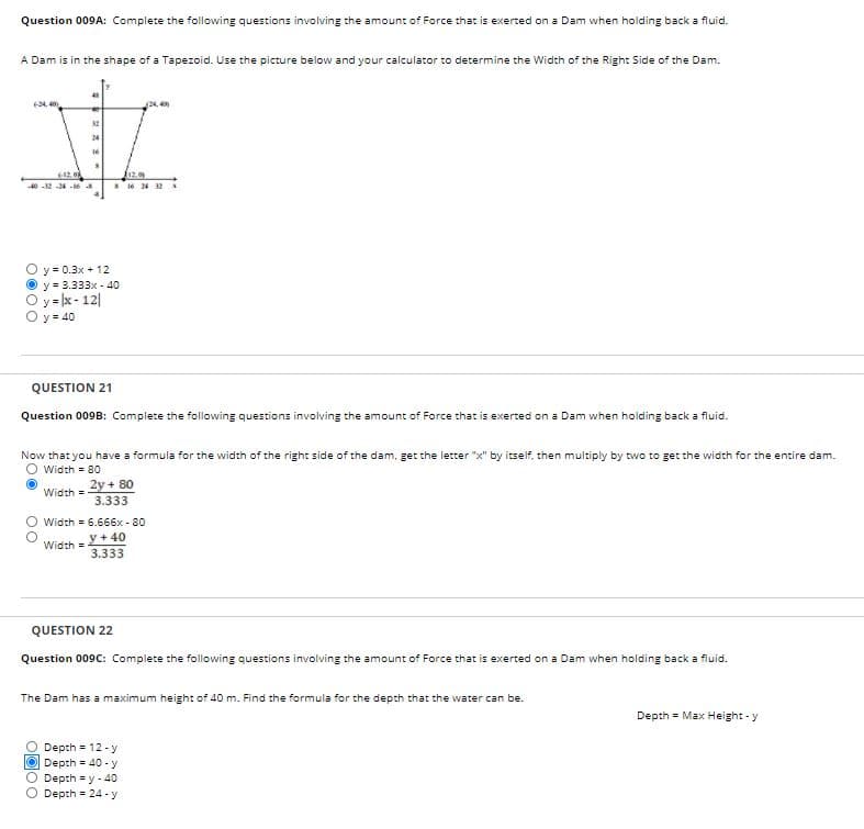 Question 009A: Complete the following questions involving the amount of Force that is exerted on a Dam when holding back a fluid.
A Dam is in the shape of a Tapezoid. Use the picture below and your calculator to determine the Width of the Right Side of the Dam.
24,
6-12, o
40 -2 -24 -M
y = 0.3x + 12
y = 3.333x - 40
y = x- 12|
Oy- 40
QUESTION 21
Question 009B: Complete the following questions involving the amount of Force that is exerted on a Dam when holding back a fluid.
Now that you have a formula for the width of the right side of the dam, get the letter "x" by itself, then multiply by two to get the width for the entire dam.
O Width = 80
2y + 80
3.333
Width =
Width = 6.666x - 80
y + 40
Width =
3.333
QUESTION 22
Question 009C: Complete the following questions involving the amount of Force that is exerted on a Dam when holding back a fluid.
The Dam has a maximum height of 40 m. Find the formula for the depth that the water can be.
Depth = Max Height - y
O Depth 12 - y
O Depth = 40 - y
O Depth = y - 40
Depth = 24 - y
