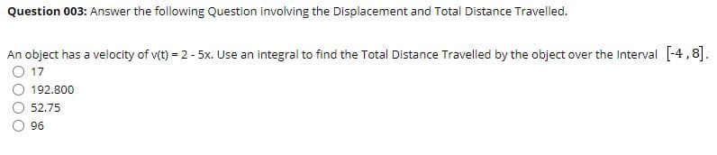 Question 003: Answer the following Question involving the Displacement and Total Distance Travelled.
An object has a velocity of v(t) = 2 - 5x. Use an integral to find the Total Distance Travelled by the object over the Interval [-4,8].
17
192.800
52.75
96
