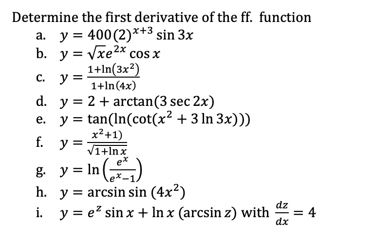 Determine the first derivative of the ff. function
a. y = 400 (2)*+3 sin 3x
b. y = Vxe2x cos x
1+ln(3x2)
y
С.
1+ln (4x)
d. y = 2 + arctan(3 sec 2x)
e. y = tan(In(cot(x² + 3 ln 3x)))
x²+1)
f.
y =
V1+lnx
= In ()
h. y = arcsin sin (4x2)
i. y = e? sin x + In x (arcsin z) with
g. y
dz
= 4
dx
-
