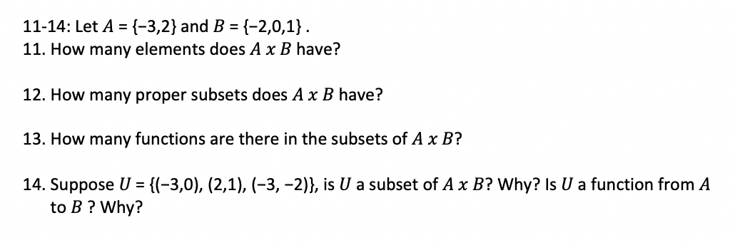 11-14: Let A ={-3,2} and B =
{-2,0,1}.
11. How many elements does A x B have?
12. How many proper subsets does A x B have?
13. How many functions are there in the subsets of A x B?
14. Suppose U = {(-3,0), (2,1), (-3, -2)}, is U a subset of A x B? Why? Is U a function from A
to B ? Why?
