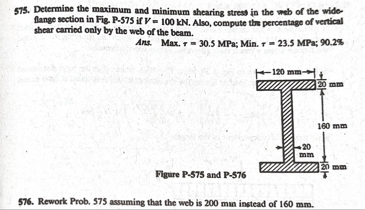 575. Determine the maximum and minimum shearing stress in the web of the wide
flange section in Fig. P-575 if V = 100 kN. Also, compute the percentage of vertical
shear carried only by the web of the beam.
Ans.
Max. 7 = 30.5 MPa; Min. T = 23.5 MPa; 90.2%
120 mm-
20 mm
160 mm
20
mm
Figure P-575 and P-576
576. Rework Prob. 575 assuming that the web is 200 min instead of 160 mm.