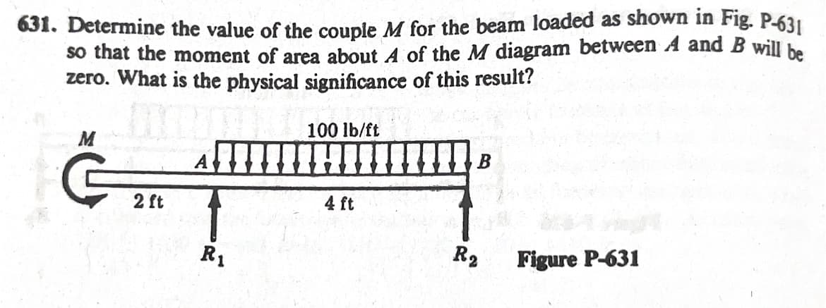 631. Determine the value of the couple M for the beam loaded as shown in Fig. P-631
so that the moment of area about A of the M diagram between A and B will be
zero. What is the physical significance of this result?
100 lb/ft
M
B
2 ft
4 ft
Figure P-631
R₁
R2