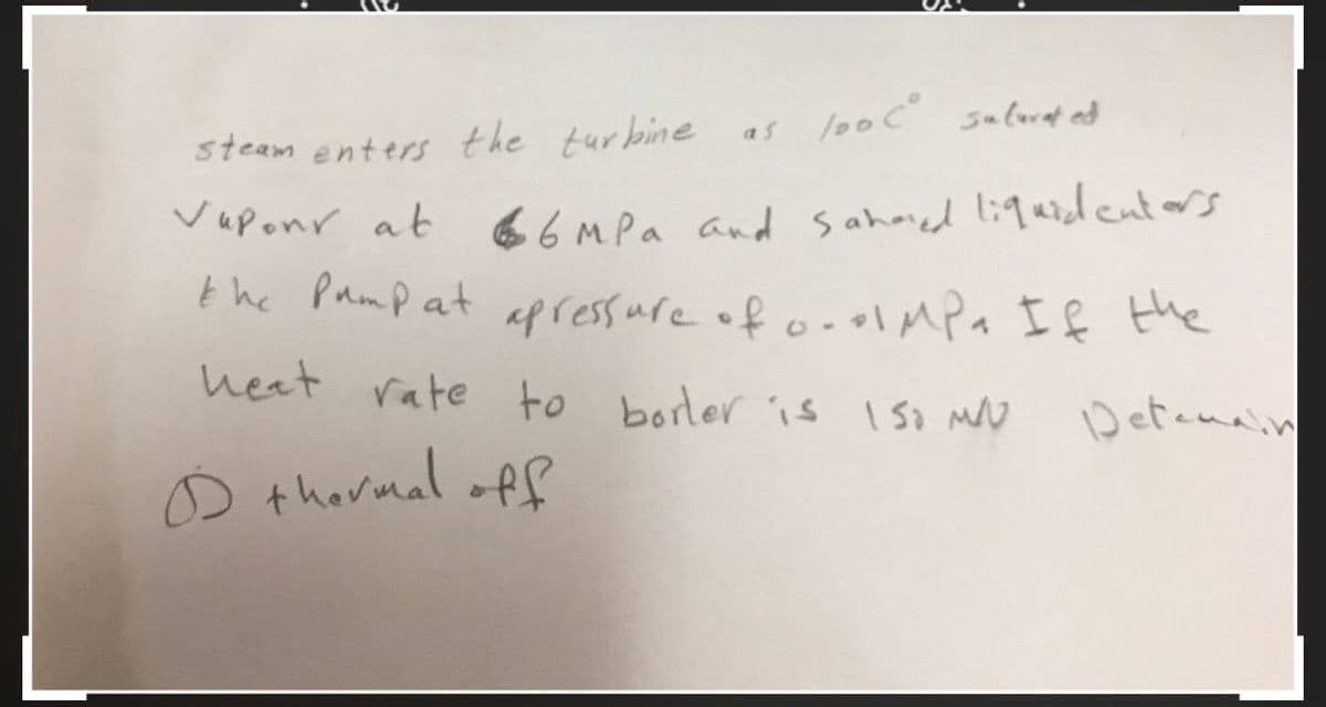 100 C² saturated
steam enters the turbine
Vapour at
6 MPa and Sahared liquidenters
the pump at apressure of 0.01 MPa If the
Detemain
as
heat rate to borler is ISO MU
D thermal off