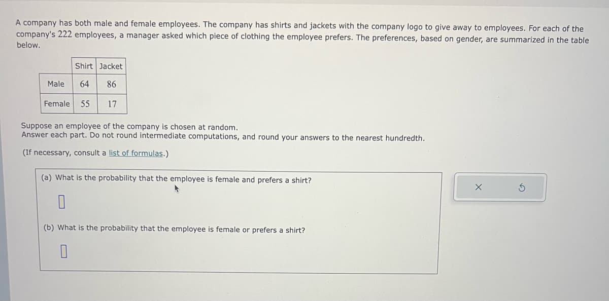 A company has both male and female employees. The company has shirts and jackets with the company logo to give away to employees. For each of the
company's 222 employees, a manager asked which piece of clothing the employee prefers. The preferences, based on gender, are summarized in the table
below.
Male
Shirt Jacket
64 86
Female 55
17
Suppose an employee of the company is chosen at random.
Answer each part. Do not round intermediate computations, and round your answers to the nearest hundredth.
(If necessary, consult a list of formulas.)
(a) What is the probability that the employee is female and prefers a shirt?
0
(b) What is the probability that the employee is female or prefers a shirt?
S