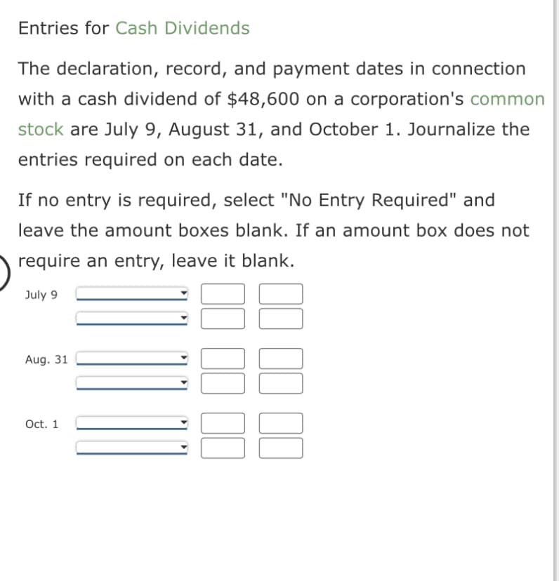 Entries for Cash Dividends
The declaration, record, and payment dates in connection
with a cash dividend of $48,600 on a corporation's common
stock are July 9, August 31, and October 1. Journalize the
entries required on each date.
If no entry is required, select "No Entry Required" and
leave the amount boxes blank. If an amount box does not
require an entry, leave it blank.
July 9
Aug. 31
Oct. 1