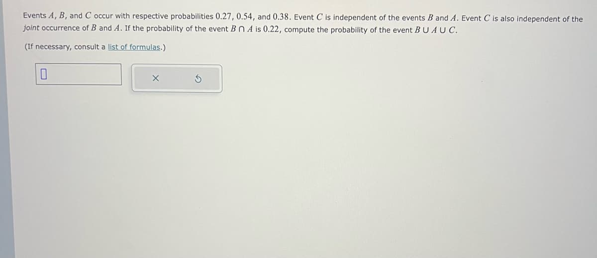 Events A, B, and C occur with respective probabilities 0.27, 0.54, and 0.38. Event C is independent of the events B and A. Event C is also independent of the
joint occurrence of B and A. If the probability of the event Bn A is 0.22, compute the probability of the event BUAU C.
(If necessary, consult a list of formulas.)
0
S