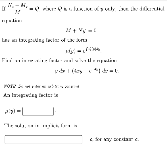 Nx - My
M
If
=
Q, where is a function of y only, then the differential
equation
M + Ny = 0
has an integrating factor of the form
μ(y) = ef Q(y)dy
Find an integrating factor and solve the equation
y dx + (4xy-e-4) dy = 0.
NOTE: Do not enter an arbitrary constant
An integrating factor is
μ(y):
The solution in implicit form is
=
c, for any constant c.