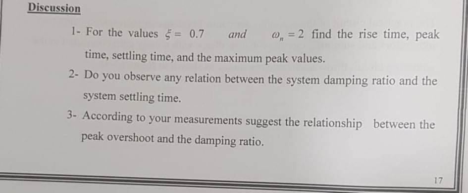 Discussion
1- For the values = 0.7
and
w, = 2 find the rise time, peak
time, settling time, and the maximum peak values.
2- Do you observe any relation between the system damping ratio and the
system settling time.
3- According to your measurements suggest the relationship between the
peak overshoot and the damping ratio.
17
